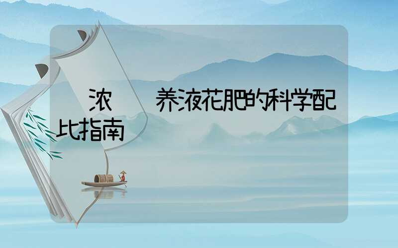  浓缩营养液花肥的科学配比指南